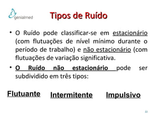 TTiippooss ddee RRuuííddoo 
• O Ruído pode classificar-se em estacionário 
(com flutuações de nível mínimo durante o 
período de trabalho) e não estacionário (com 
flutuações de variação significativa. 
• O Ruído não estacionário pode ser 
subdividido em três tipos: 
22 
Flutuante Intermitente Impulsivo 
 