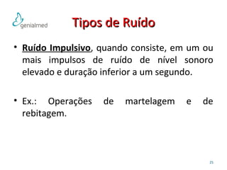 TTiippooss ddee RRuuííddoo 
• Ruído Impulsivo, quando consiste, em um ou 
mais impulsos de ruído de nível sonoro 
elevado e duração inferior a um segundo. 
• Ex.: Operações de martelagem e de 
rebitagem. 
25 
 