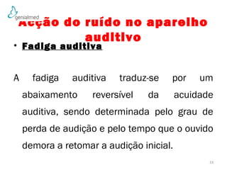 Acção do ruído no aparelho 
auditivo 
• Fadiga auditiva 
A fadiga auditiva traduz-se por um 
abaixamento reversível da acuidade 
auditiva, sendo determinada pelo grau de 
perda de audição e pelo tempo que o ouvido 
demora a retomar a audição inicial. 
33 
 