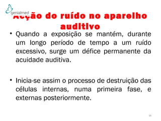 Acção do ruído no aparelho 
auditivo 
• Quando a exposição se mantém, durante 
um longo período de tempo a um ruído 
excessivo, surge um défice permanente da 
acuidade auditiva. 
• Inicia-se assim o processo de destruição das 
células internas, numa primeira fase, e 
externas posteriormente. 
34 
 