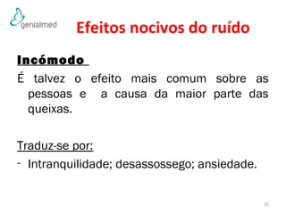 Efeitos nocivos do ruído 
Incómodo 
É talvez o efeito mais comum sobre as 
pessoas e a causa da maior parte das 
queixas. 
Traduz-se por: 
- Intranquilidade; desassossego; ansiedade. 
35 
 