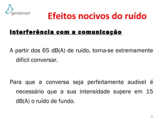Efeitos nocivos do ruído 
Interferência com a comunicação 
A partir dos 65 dB(A) de ruído, torna-se extremamente 
difícil conversar. 
Para que a conversa seja perfeitamente audível é 
necessário que a sua intensidade supere em 15 
dB(A) o ruído de fundo. 
36 
 