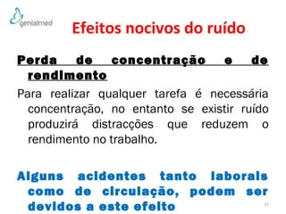 Efeitos nocivos do ruído 
Perda de concentração e de 
rendimento 
Para realizar qualquer tarefa é necessária 
concentração, no entanto se existir ruído 
produzirá distracções que reduzem o 
rendimento no trabalho. 
Alguns acidentes tanto laborais 
como de circulação, podem ser 
devidos a este efeito 37 
 