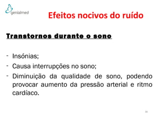 Efeitos nocivos do ruído 
Transtornos durante o sono 
- Insónias; 
- Causa interrupções no sono; 
- Diminuição da qualidade de sono, podendo 
provocar aumento da pressão arterial e ritmo 
cardíaco. 
38 
 