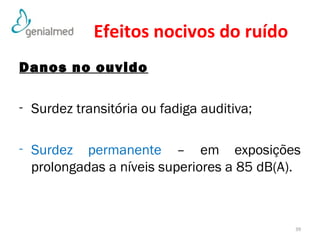 Efeitos nocivos do ruído 
Danos no ouvido 
- Surdez transitória ou fadiga auditiva; 
- Surdez permanente – em exposições 
prolongadas a níveis superiores a 85 dB(A). 
39 
 