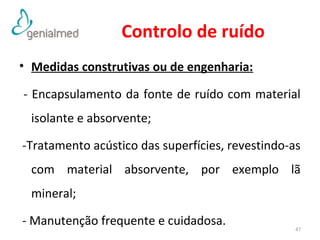 Controlo de ruído 
• Medidas construtivas ou de engenharia: 
- Encapsulamento da fonte de ruído com material 
isolante e absorvente; 
-Tratamento acústico das superfícies, revestindo-as 
com material absorvente, por exemplo lã 
mineral; 
- Manutenção frequente e cuidadosa. 
47 
 