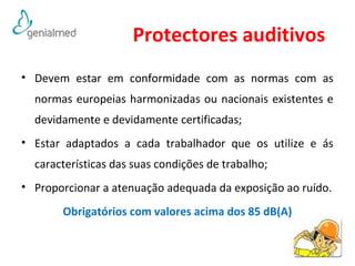 Protectores auditivos 
• Devem estar em conformidade com as normas com as 
normas europeias harmonizadas ou nacionais existentes e 
devidamente e devidamente certificadas; 
• Estar adaptados a cada trabalhador que os utilize e ás 
características das suas condições de trabalho; 
• Proporcionar a atenuação adequada da exposição ao ruído. 
Obrigatórios com valores acima dos 85 dB(A) 
50 
 