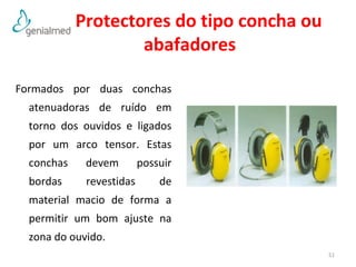 Protectores do tipo concha ou 
abafadores 
Formados por duas conchas 
atenuadoras de ruído em 
torno dos ouvidos e ligados 
por um arco tensor. Estas 
conchas devem possuir 
bordas revestidas de 
material macio de forma a 
permitir um bom ajuste na 
zona do ouvido. 
51 
 