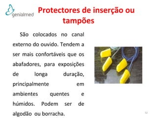 Protectores de inserção ou 
tampões 
São colocados no canal 
externo do ouvido. Tendem a 
ser mais confortáveis que os 
abafadores, para exposições 
de longa duração, 
principalmente em 
ambientes quentes e 
húmidos. Podem ser de 
algodão ou borracha. 52 
 