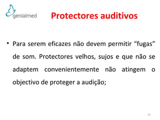 Protectores auditivos 
• Para serem eficazes não devem permitir “fugas” 
de som. Protectores velhos, sujos e que não se 
adaptem convenientemente não atingem o 
objectivo de proteger a audição; 
54 
 