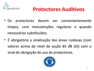 Protectores Auditivos 
• Os protectores devem ser convenientemente 
limpos, com manutenções regulares e quando 
necessários substituídos; 
• É obrigatória a sinalização das áreas ruidosas (com 
valores acima do nível de acção 85 dB (A)) com o 
sinal de obrigação do uso de protectores. 
55 
 