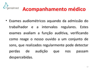 Acompanhamento médico 
• Exames audiométricos aquando da admissão do 
trabalhador e a intervalos regulares. Estes 
exames avaliam a função auditiva, verificando 
como reage o nosso ouvido a um conjunto de 
sons, que realizados regularmente pode detectar 
perdas de audição que nos passam 
despercebidas. 
57 
 