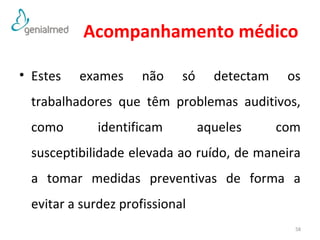 Acompanhamento médico 
• Estes exames não só detectam os 
trabalhadores que têm problemas auditivos, 
como identificam aqueles com 
susceptibilidade elevada ao ruído, de maneira 
a tomar medidas preventivas de forma a 
evitar a surdez profissional 
58 
 