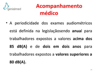 Acompanhamento 
médico 
• A periodicidade dos exames audiométricos 
está definida na legislaçãosendo anual para 
trabalhadores expostos a valores acima dos 
85 dB(A) e de dois em dois anos para 
trabalhadores expostos a valores superiores a 
80 dB(A). 
59 
 