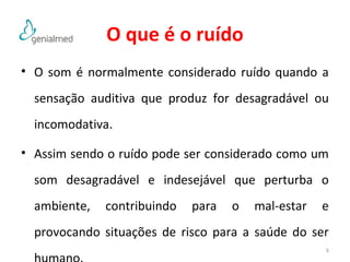 O que é o ruído 
• O som é normalmente considerado ruído quando a 
sensação auditiva que produz for desagradável ou 
incomodativa. 
• Assim sendo o ruído pode ser considerado como um 
som desagradável e indesejável que perturba o 
ambiente, contribuindo para o mal-estar e 
provocando situações de risco para a saúde do ser 
humano. 6 
 