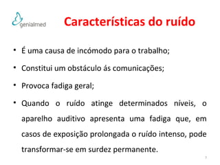Características do ruído 
• É uma causa de incómodo para o trabalho; 
• Constitui um obstáculo ás comunicações; 
• Provoca fadiga geral; 
• Quando o ruído atinge determinados níveis, o 
aparelho auditivo apresenta uma fadiga que, em 
casos de exposição prolongada o ruído intenso, pode 
transformar-se em surdez permanente. 
7 
 