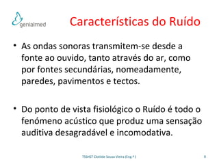Características do Ruído 
• As ondas sonoras transmitem-se desde a 
fonte ao ouvido, tanto através do ar, como 
por fontes secundárias, nomeadamente, 
paredes, pavimentos e tectos. 
• Do ponto de vista fisiológico o Ruído é todo o 
fenómeno acústico que produz uma sensação 
auditiva desagradável e incomodativa. 
TSSHST Clotilde Sousa Vieira (Eng.ª ) 8 
 