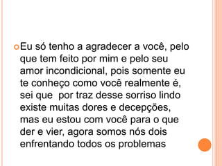 Eu só tenho a agradecer a você, pelo 
que tem feito por mim e pelo seu 
amor incondicional, pois somente eu 
te conheço como você realmente é, 
sei que por traz desse sorriso lindo 
existe muitas dores e decepções, 
mas eu estou com você para o que 
der e vier, agora somos nós dois 
enfrentando todos os problemas 
 