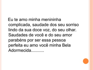 Eu te amo minha menininha 
complicada, saudade dos seu sorriso 
lindo da sua doce voz, do seu olhar. 
Saudades de você e do seu amor 
parabéns por ser essa pessoa 
perfeita eu amo você minha Bela 
Adormecida........... 
