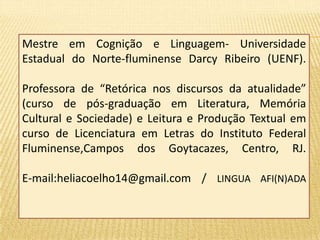 Mestre em Cognição e Linguagem- Universidade 
Estadual do Norte-fluminense Darcy Ribeiro (UENF). 
Professora de “Retórica nos discursos da atualidade” 
(curso de pós-graduação em Literatura, Memória 
Cultural e Sociedade) e Leitura e Produção Textual em 
curso de Licenciatura em Letras do Instituto Federal 
Fluminense,Campos dos Goytacazes, Centro, RJ. 
E-mail:heliacoelho14@gmail.com / LINGUA AFI(N)ADA 

