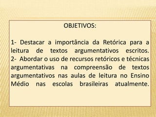 OBJETIVOS: 
1- Destacar a importância da Retórica para a 
leitura de textos argumentativos escritos. 
2- Abordar o uso de recursos retóricos e técnicas 
argumentativas na compreensão de textos 
argumentativos nas aulas de leitura no Ensino 
Médio nas escolas brasileiras atualmente. 
 