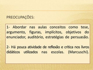 PREOCUPAÇÕES: 
1- Abordar nas aulas conceitos como tese, 
argumento, figuras, implícitos, objetivos do 
enunciador, auditório, estratégias de persuasão. 
2- Há pouca atividade de reflexão e crítica nos livros 
didáticos utilizados nas escolas. (Marcuschi). 
 