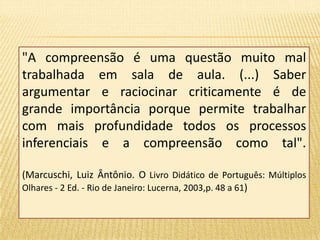 "A compreensão é uma questão muito mal 
trabalhada em sala de aula. (...) Saber 
argumentar e raciocinar criticamente é de 
grande importância porque permite trabalhar 
com mais profundidade todos os processos 
inferenciais e a compreensão como tal". 
(Marcuschi, Luiz Ântônio. O Livro Didático de Português: Múltiplos 
Olhares - 2 Ed. - Rio de Janeiro: Lucerna, 2003,p. 48 a 61) 
 