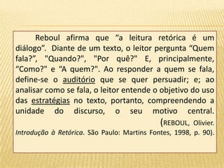 Reboul afirma que “a leitura retórica é um 
diálogo”. Diante de um texto, o leitor pergunta “Quem 
fala?”, "Quando?", "Por quê?" E, principalmente, 
“Como?" e “A quem?". Ao responder a quem se fala, 
define-se o auditório que se quer persuadir; e; ao 
analisar como se fala, o leitor entende o objetivo do uso 
das estratégias no texto, portanto, compreendendo a 
unidade do discurso, o seu motivo central. 
(REBOUL, Olivier. 
Introdução à Retórica. São Paulo: Martins Fontes, 1998, p. 90). 
 