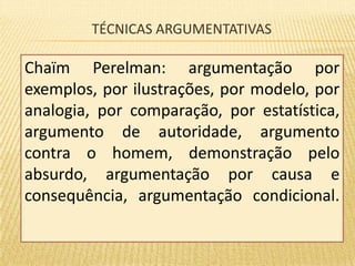 TÉCNICAS ARGUMENTATIVAS 
Chaïm Perelman: argumentação por 
exemplos, por ilustrações, por modelo, por 
analogia, por comparação, por estatística, 
argumento de autoridade, argumento 
contra o homem, demonstração pelo 
absurdo, argumentação por causa e 
consequência, argumentação condicional. 
 