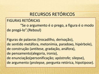 RECURSOS RETÓRICOS 
FIGURAS RETÓRICAS 
“Se o argumento é o prego, a figura é o modo 
de pregá-lo”.(Reboul) 
Figuras de palavras (trocadilho, derivação), 
de sentido metáfora, metonímia, paradoxo, hipérbole), 
de construção (antítese, gradação, anáfora), 
de pensamento(alegoria, ironia), 
de enunciação(personificação; apóstrofe; silepse), 
de argumento (prolepse, pergunta retórica, hipotipose). 
 