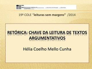 19º COLE “leituras sem margens” /2014 
RETÓRICA: CHAVE DA LEITURA DE TEXTOS 
ARGUMENTATIVOS 
Hélia Coelho Mello Cunha 
 