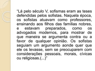“Lá pelo século V, sofismas eram as teses 
defendidas pelos sofistas. Naquela época, 
os sofistas atuavam como professores, 
ensinando aos filhos das famílias nobres, 
e estavam preparados, como os 
advogados modernos, para mostrar de 
que maneira se argumenta contra ou a 
favor de qualquer opinião. Os sofistas 
seguiam um argumento aonde quer que 
ele os levasse, sem se preocuparem com 
considerações pessoais, morais, cívicas 
ou religiosas.(...)” 
 