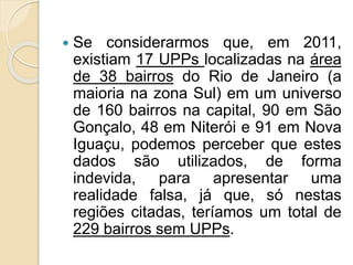  Se considerarmos que, em 2011, 
existiam 17 UPPs localizadas na área 
de 38 bairros do Rio de Janeiro (a 
maioria na zona Sul) em um universo 
de 160 bairros na capital, 90 em São 
Gonçalo, 48 em Niterói e 91 em Nova 
Iguaçu, podemos perceber que estes 
dados são utilizados, de forma 
indevida, para apresentar uma 
realidade falsa, já que, só nestas 
regiões citadas, teríamos um total de 
229 bairros sem UPPs. 
 