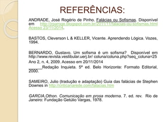 REFERÊNCIAS: 
ANDRADE, José Rogério de Pinho. Falácias ou Sofismas. Disponível 
em http://jrparoge.blogspot.com.br/2011/11/falacias-ou-sofismas.html 
Acesso 23/11/2014. 
BASTOS, Cleverson L & KELLER, Vicente. Aprendendo Lógica. Vozes, 
1994. 
BERNARDO, Gustavo. Um sofisma é um sofisma? Disponível em 
http://www.revista.vestibular.uerj.br/ coluna/coluna.php?seq_coluna=25 
Ano 2, n. 4, 2009. Acesso em 20/11/2014 
______Redação Inquieta. 5ª ed. Belo Horizonte: Formato Editorial, 
2000. 
SAMEIRO, Julio (tradução e adaptação) Guia das falácias de Stephen 
Downes in http://criticanarede.com/falacias.htm 
GARCIA,Othon. Comunicação em prosa moderna. 7. ed. rev. Rio de 
Janeiro: Fundação Getúlio Vargas, 1978. 
 
