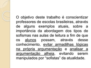 O objetivo deste trabalho é conscientizar 
professores de escolas brasileiras, através 
de alguns exemplos atuais, sobre a 
importância da abordagem dos tipos de 
sofismas nas aulas de leitura a fim de que 
os alunos possam, através desse 
conhecimento, evitar armadilhas lógicas 
na própria argumentação e analisar a 
argumentação alheia, evitando serem 
manipulados por “sofistas” da atualidade. 
 