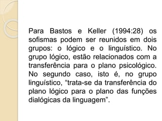 Para Bastos e Keller (1994:28) os 
sofismas podem ser reunidos em dois 
grupos: o lógico e o linguístico. No 
grupo lógico, estão relacionados com a 
transferência para o plano psicológico. 
No segundo caso, isto é, no grupo 
linguístico, “trata-se da transferência do 
plano lógico para o plano das funções 
dialógicas da linguagem”. 
 