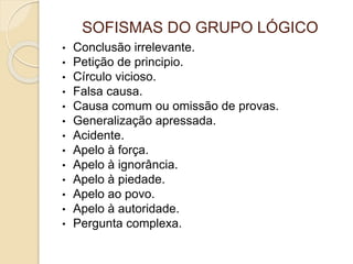 SOFISMAS DO GRUPO LÓGICO 
• Conclusão irrelevante. 
• Petição de principio. 
• Círculo vicioso. 
• Falsa causa. 
• Causa comum ou omissão de provas. 
• Generalização apressada. 
• Acidente. 
• Apelo à força. 
• Apelo à ignorância. 
• Apelo à piedade. 
• Apelo ao povo. 
• Apelo à autoridade. 
• Pergunta complexa. 
 