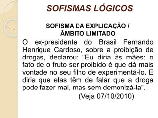 SOFISMAS LÓGICOS 
SOFISMA DA EXPLICAÇÃO / 
ÂMBITO LIMITADO 
O ex-presidente do Brasil Fernando 
Henrique Cardoso, sobre a proibição de 
drogas, declarou: “Eu diria às mães: o 
fato de o fruto ser proibido é que dá mais 
vontade no seu filho de experimentá-lo. E 
diria que elas têm de falar que a droga 
pode fazer mal, mas sem demonizá-la”. 
(Veja 07/10/2010) 
 