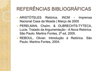 REFERÊNCIAS BIBLIOGRÁFICAS 
 ARISTÓTELES Retórica. INCM - Imprensa 
Nacional Casa da Moeda | Março de 2005 
 PERELMAN, Chaïm. & OLBRECHTS-TYTECA, 
Lucie. Tratado da Argumentação - A Nova Retórica. 
São Paulo: Martins Fontes, 2ª ed, 2005. 
 REBOUL, Olivier. Introdução à Retórica. São 
Paulo: Martins Fontes, 2004. 
 