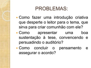 PROBLEMAS: 
 Como fazer uma introdução criativa 
que desperte o leitor para o tema, que 
sirva para criar comunhão com ele? 
 Como apresentar uma boa 
sustentação à tese, convencendo e 
persuadindo o auditório? 
 Como concluir o pensamento e 
assegurar o acordo? 
 