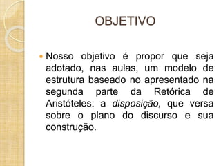 OBJETIVO 
 Nosso objetivo é propor que seja 
adotado, nas aulas, um modelo de 
estrutura baseado no apresentado na 
segunda parte da Retórica de 
Aristóteles: a disposição, que versa 
sobre o plano do discurso e sua 
construção. 
 
