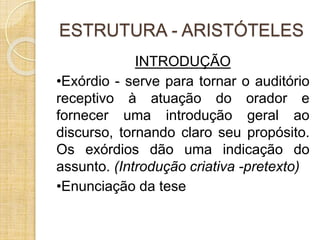 ESTRUTURA - ARISTÓTELES 
INTRODUÇÃO 
•Exórdio - serve para tornar o auditório 
receptivo à atuação do orador e 
fornecer uma introdução geral ao 
discurso, tornando claro seu propósito. 
Os exórdios dão uma indicação do 
assunto. (Introdução criativa -pretexto) 
•Enunciação da tese 
 