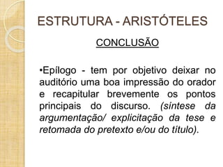 ESTRUTURA - ARISTÓTELES 
CONCLUSÃO 
•Epílogo - tem por objetivo deixar no 
auditório uma boa impressão do orador 
e recapitular brevemente os pontos 
principais do discurso. (síntese da 
argumentação/ explicitação da tese e 
retomada do pretexto e/ou do título). 
 
