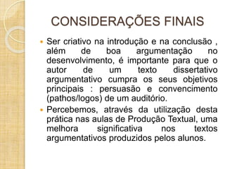 CONSIDERAÇÕES FINAIS 
 Ser criativo na introdução e na conclusão , 
além de boa argumentação no 
desenvolvimento, é importante para que o 
autor de um texto dissertativo 
argumentativo cumpra os seus objetivos 
principais : persuasão e convencimento 
(pathos/logos) de um auditório. 
 Percebemos, através da utilização desta 
prática nas aulas de Produção Textual, uma 
melhora significativa nos textos 
argumentativos produzidos pelos alunos. 
 