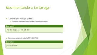Movimentando a tartaruga
 Comando para instrução ESPERE:
 <comando a ser executado> ESPERE <número do tempo>
 Comando para instrução PARA O CENTRO:
23
Pd 90 Espere 40 pf 80
Exemplo:
paracentro
Exemplo:
 