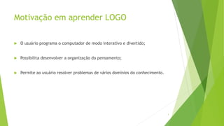 Motivação em aprender LOGO
 O usuário programa o computador de modo interativo e divertido;
 Possibilita desenvolver a organização do pensamento;
 Permite ao usuário resolver problemas de vários domínios do conhecimento.
3
 