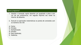 32
1. Usando o comando repita desenhe um quadrado e pite-o com
cor de sua preferencia, em seguida imprima seu nome no
interior do desenho.
2. Execute as operações matemáticas na janela de comandos com
os números 36 e 64:
a) Soma;
b) Divisão;
c) Multiplicação;
d) Divisão;
e) Raiz quadrada;
f) Potência.
Vamos programar!
 