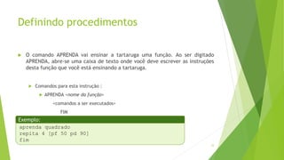 Definindo procedimentos
 O comando APRENDA vai ensinar a tartaruga uma função. Ao ser digitado
APRENDA, abre-se uma caixa de texto onde você deve escrever as instruções
desta função que você está ensinando a tartaruga.
 Comandos para esta instrução :
 APRENDA <nome da função>
<comandos a ser executados>
FIM
33
aprenda quadrado
repita 4 [pf 50 pd 90]
fim
Exemplo:
 