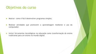 Objetivos do curso
 Mostrar como é fácil desenvolver programas simples;
 Realizar atividades que promovem a aprendizagem mediante o uso do
computador;
 Incluir ferramentas tecnológicas na educação como transformação do ensino
tradicional para um ensino no mundo digital.
4
 
