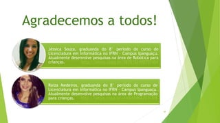 Agradecemos a todos!
48
Jéssica Souza, graduanda do 8° período do curso de
Licenciatura em Informática no IFRN – Campus Ipanguaçu.
Atualmente desenvolve pesquisas na área de Robótica para
crianças. http://lattes.cnpq.br/5835152498707404
Raiza Medeiros, graduanda do 8° período do curso de
Licenciatura em Informática no IFRN – Campus Ipanguaçu.
Atualmente desenvolve pesquisas na área de Programação
para crianças. http://lattes.cnpq.br/4106508667039308
 
